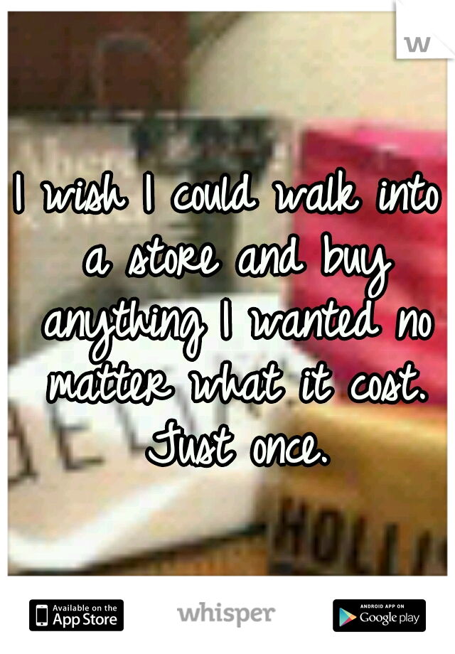 I wish I could walk into a store and buy anything I wanted no matter what it cost. Just once.