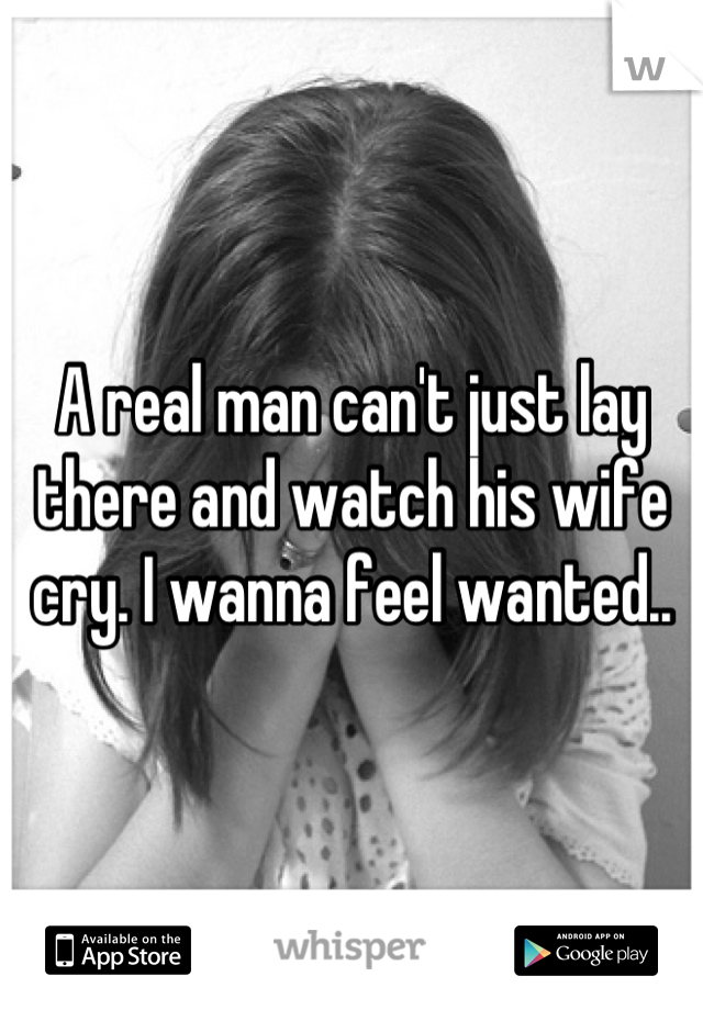 A real man can't just lay there and watch his wife cry. I wanna feel wanted..