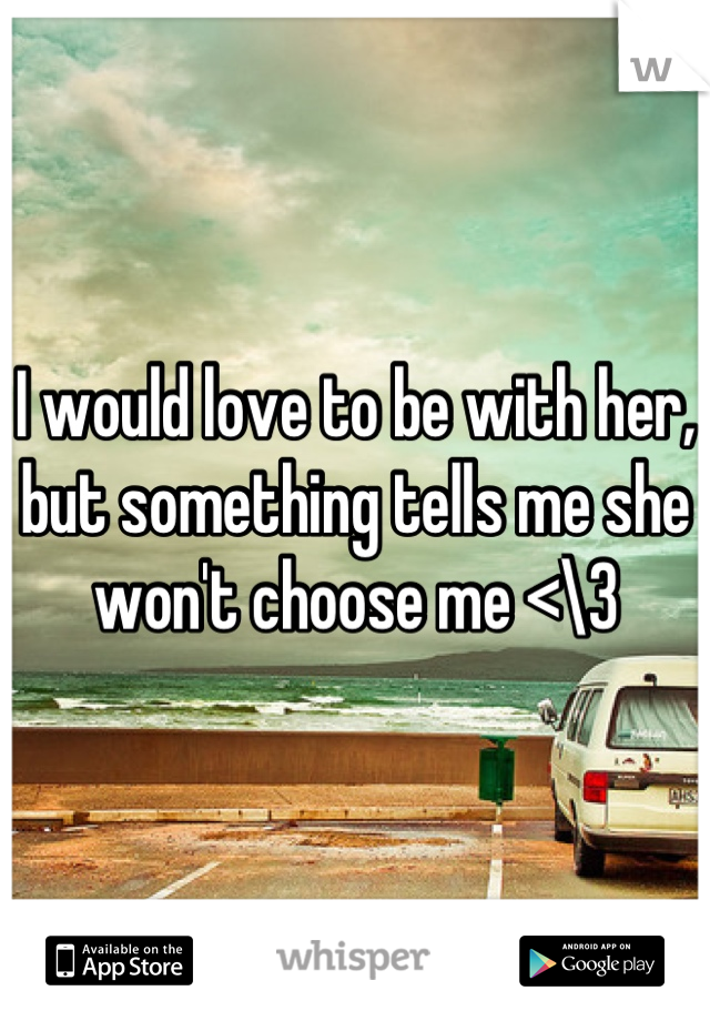 I would love to be with her, but something tells me she won't choose me <\3