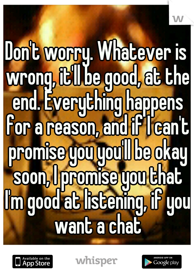 Don't worry. Whatever is wrong, it'll be good, at the end. Everything happens for a reason, and if I can't promise you you'll be okay soon, I promise you that I'm good at listening, if you want a chat