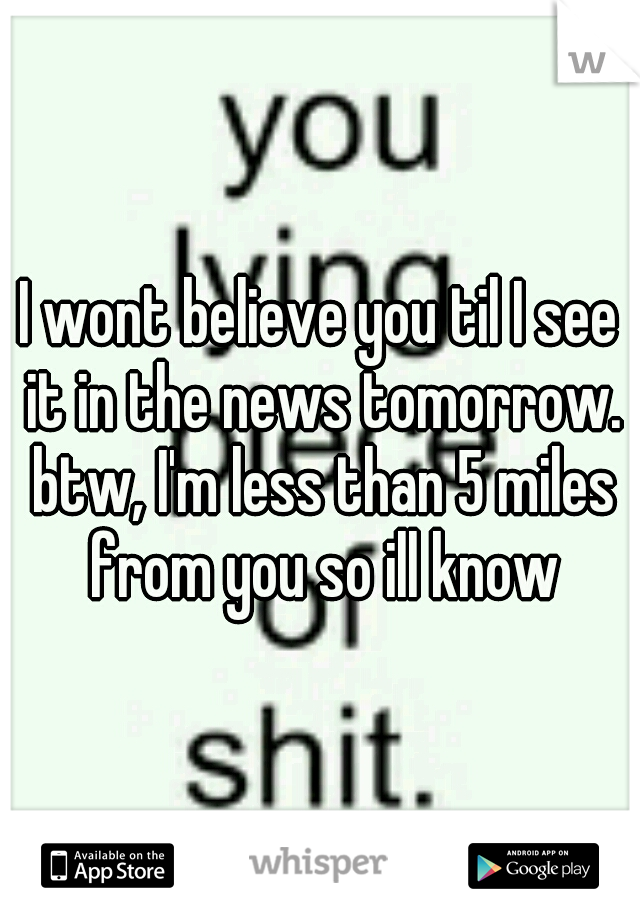 I wont believe you til I see it in the news tomorrow. btw, I'm less than 5 miles from you so ill know