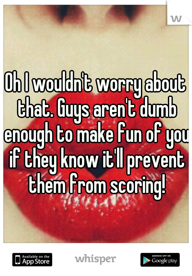 Oh I wouldn't worry about that. Guys aren't dumb enough to make fun of you if they know it'll prevent them from scoring!