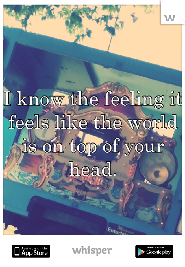 I know the feeling it feels like the world is on top of your head.
