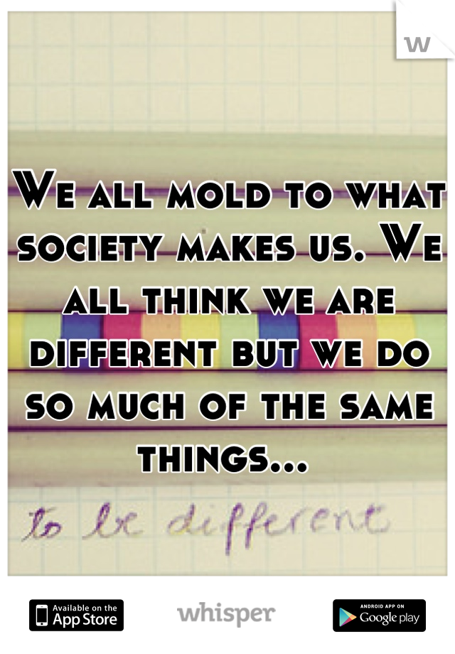 We all mold to what society makes us. We all think we are different but we do so much of the same things... 