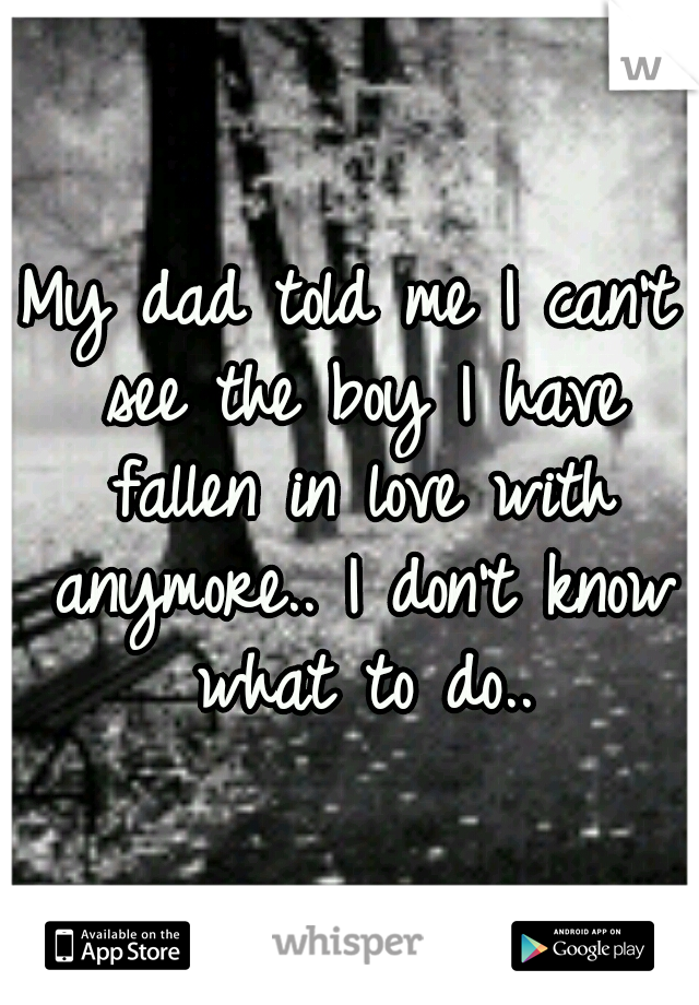My dad told me I can't see the boy I have fallen in love with anymore.. I don't know what to do..