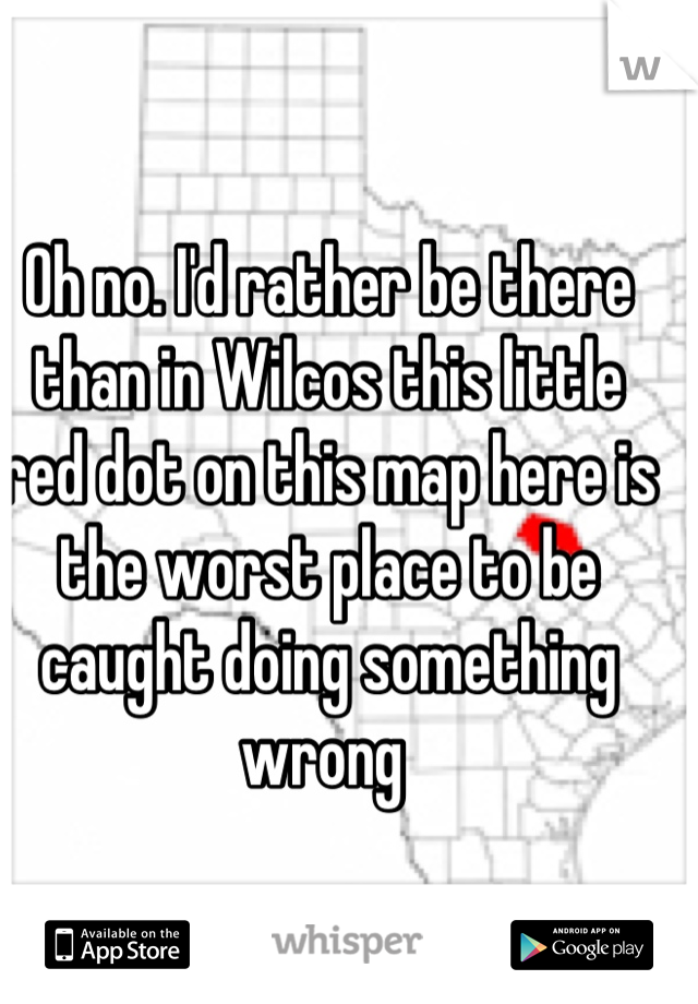 Oh no. I'd rather be there than in Wilcos this little red dot on this map here is the worst place to be caught doing something wrong 