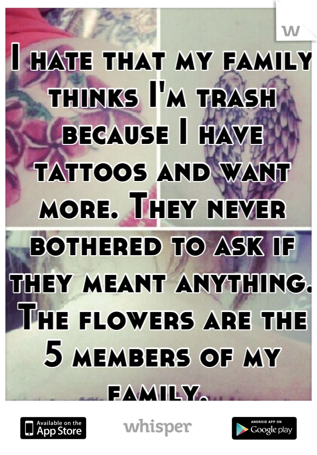I hate that my family thinks I'm trash because I have tattoos and want more. They never bothered to ask if they meant anything. The flowers are the 5 members of my family. 