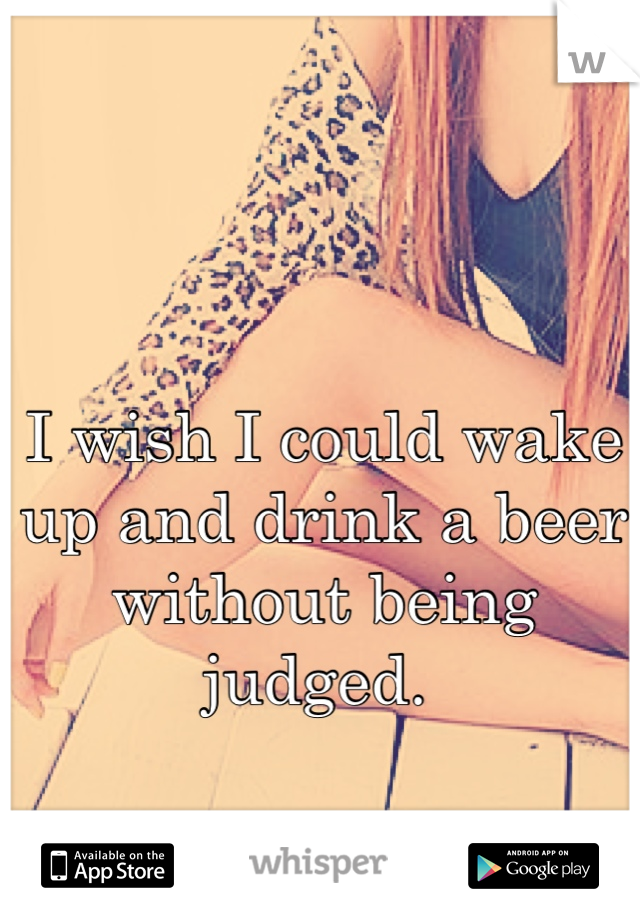 I wish I could wake up and drink a beer without being judged. 