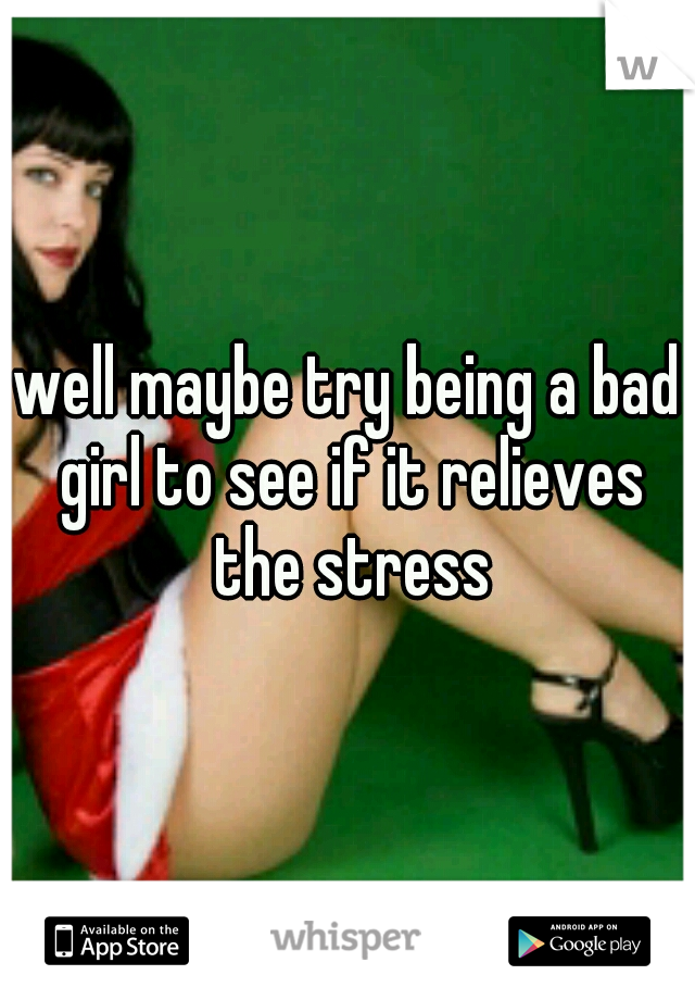 well maybe try being a bad girl to see if it relieves the stress