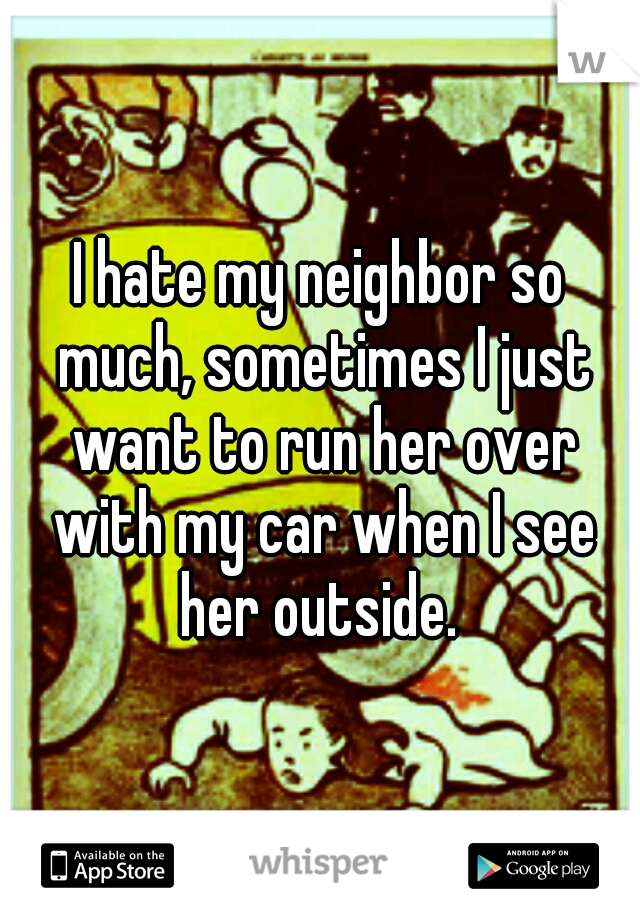 I hate my neighbor so much, sometimes I just want to run her over with my car when I see her outside. 