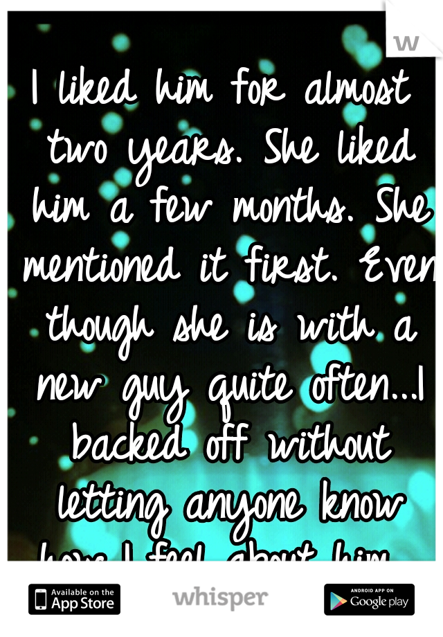 I liked him for almost two years. She liked him a few months. She mentioned it first. Even though she is with a new guy quite often...I backed off without letting anyone know how I feel about him...