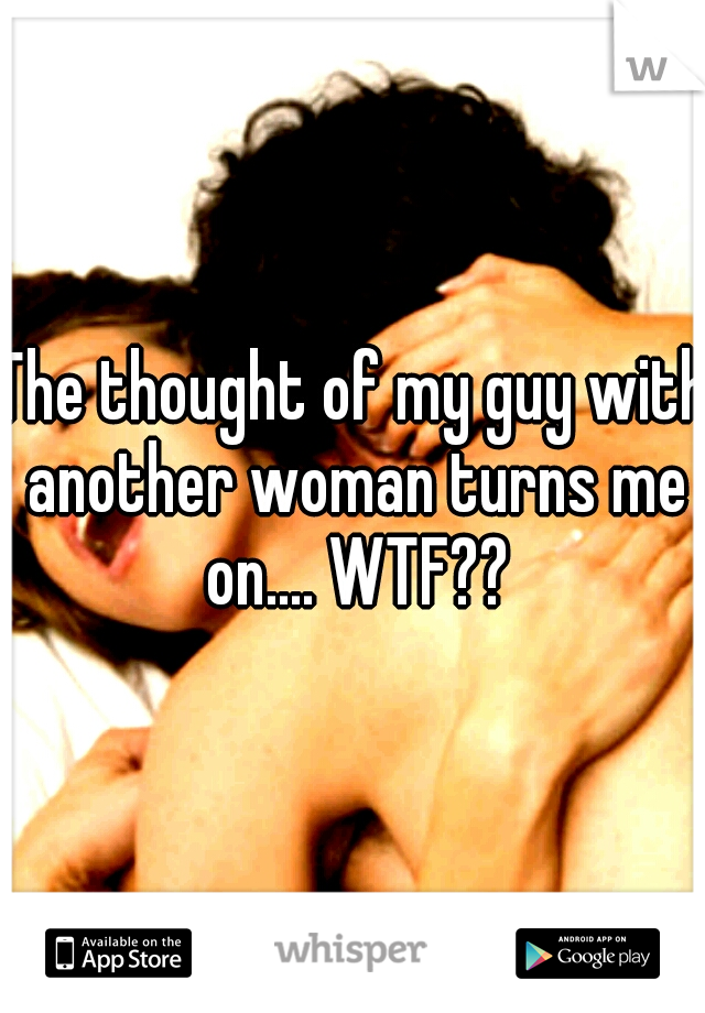 The thought of my guy with another woman turns me on.... WTF??