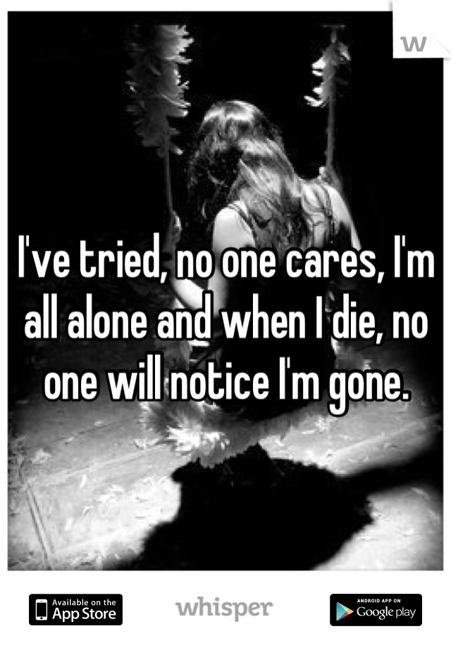 I've tried, no one cares, I'm all alone and when I die, no one will notice I'm gone.
