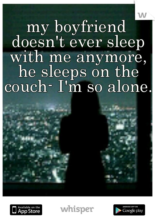 my boyfriend doesn't ever sleep with me anymore, he sleeps on the couch- I'm so alone.