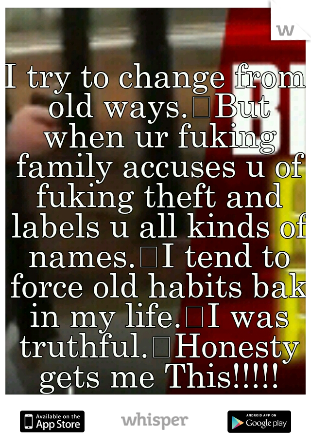 I try to change from old ways.
But when ur fuking family accuses u of fuking theft and labels u all kinds of names.
I tend to force old habits bak in my life.
I was truthful.
Honesty gets me This!!!!!