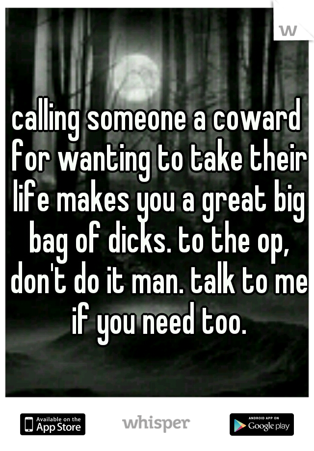 calling someone a coward for wanting to take their life makes you a great big bag of dicks. to the op, don't do it man. talk to me if you need too.