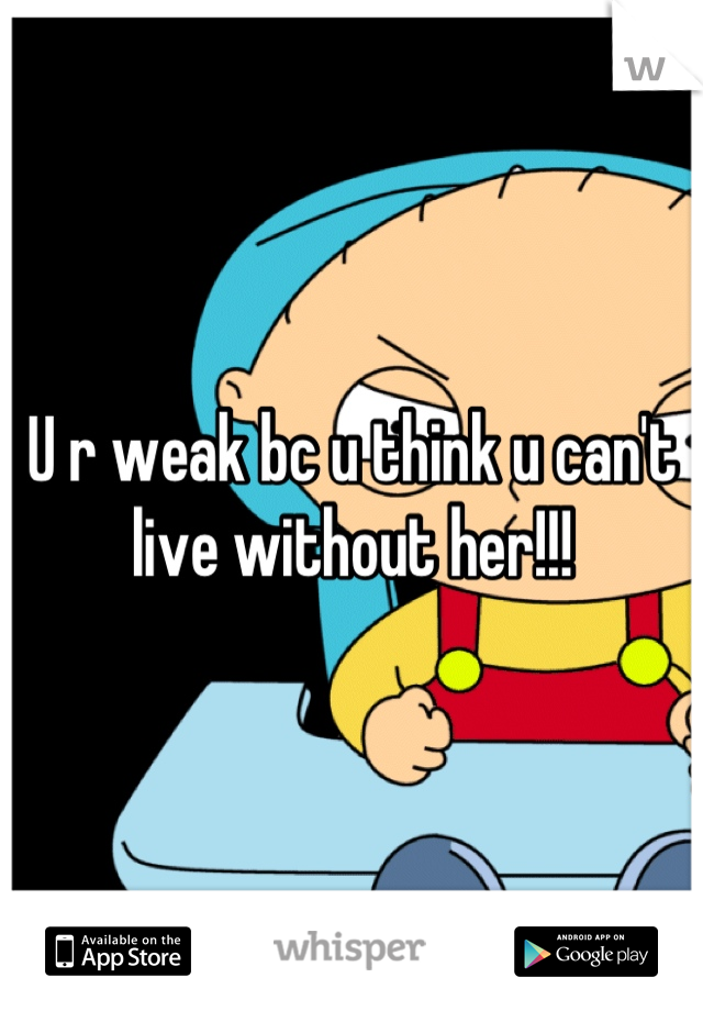 U r weak bc u think u can't live without her!!!