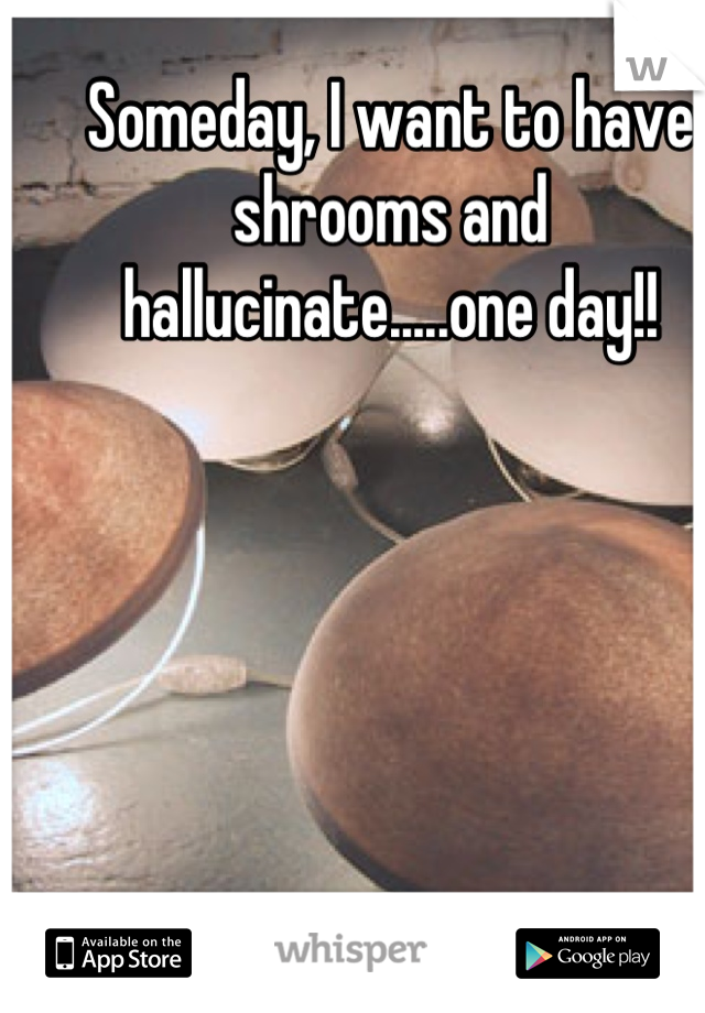 Someday, I want to have shrooms and hallucinate.....one day!!