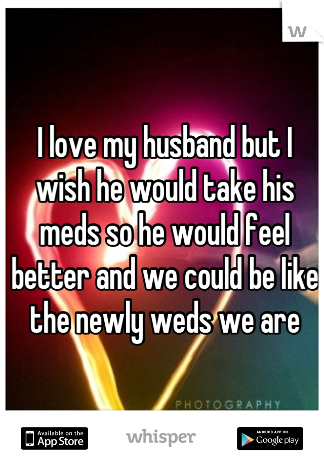I love my husband but I wish he would take his meds so he would feel better and we could be like the newly weds we are