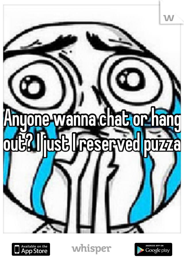 Anyone wanna chat or hang out? I just I reserved puzza