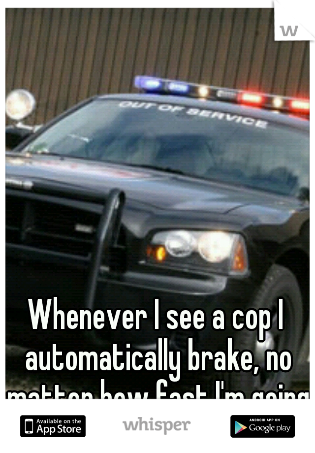 Whenever I see a cop I automatically brake, no matter how fast I'm going