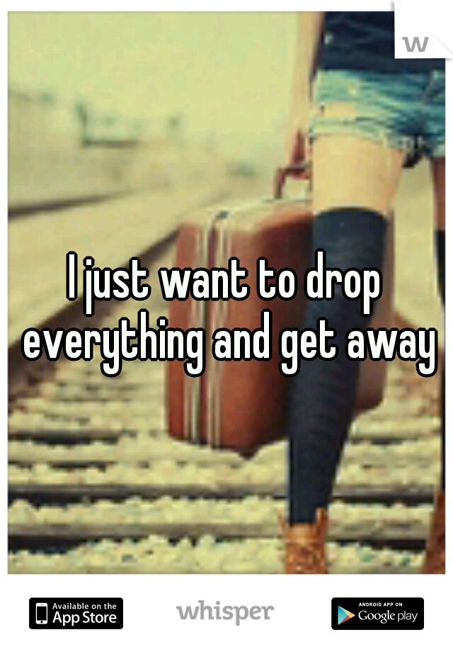 I just want to drop everything and get away