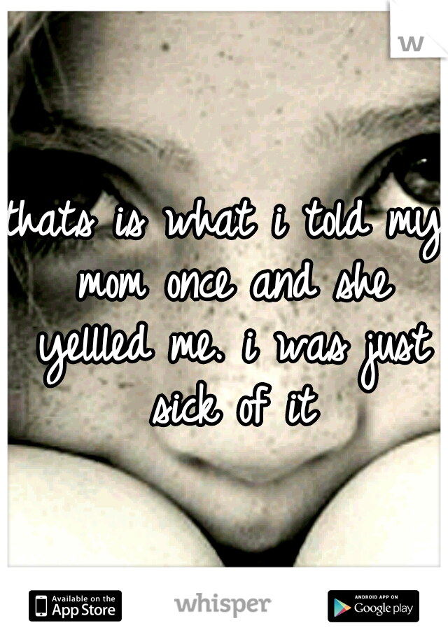 thats is what i told my mom once and she yellled me. i was just sick of it