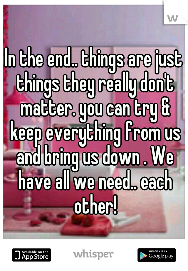 In the end.. things are just things they really don't matter. you can try & keep everything from us and bring us down . We have all we need.. each other!