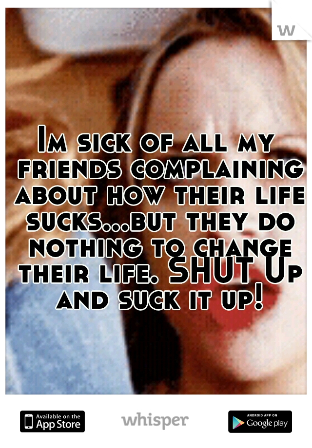 Im sick of all my friends complaining about how their life sucks...but they do nothing to change their life. SHUT Up and suck it up!