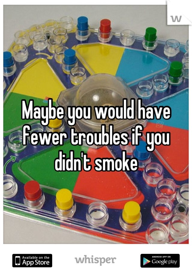 Maybe you would have fewer troubles if you didn't smoke