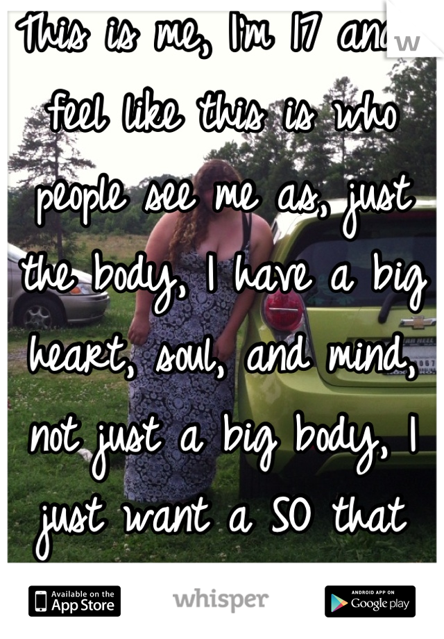 This is me, I'm 17 and I feel like this is who people see me as, just the body, I have a big heart, soul, and mind, not just a big body, I just want a SO that appreciates all of me.