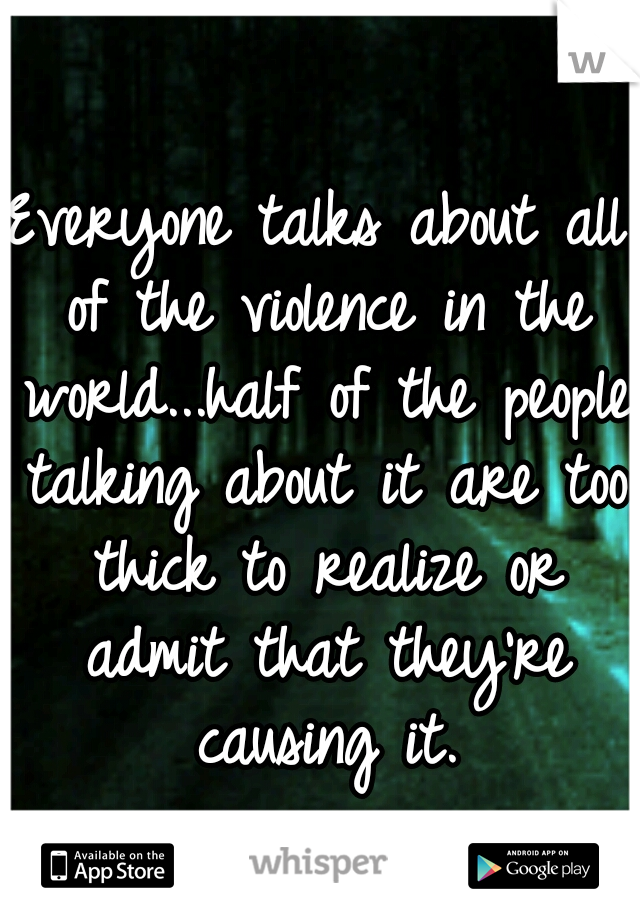Everyone talks about all of the violence in the world...half of the people talking about it are too thick to realize or admit that they're causing it.