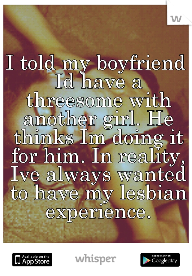 I told my boyfriend Id have a threesome with another girl. He thinks Im doing it for him. In reality, Ive always wanted to have my lesbian experience.