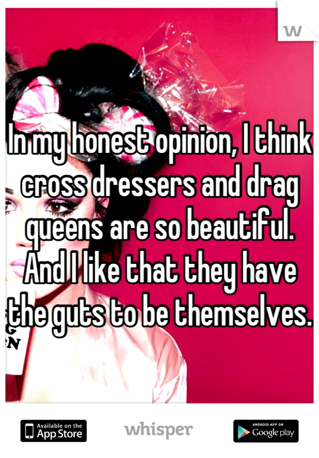 In my honest opinion, I think cross dressers and drag queens are so beautiful.
And I like that they have the guts to be themselves.