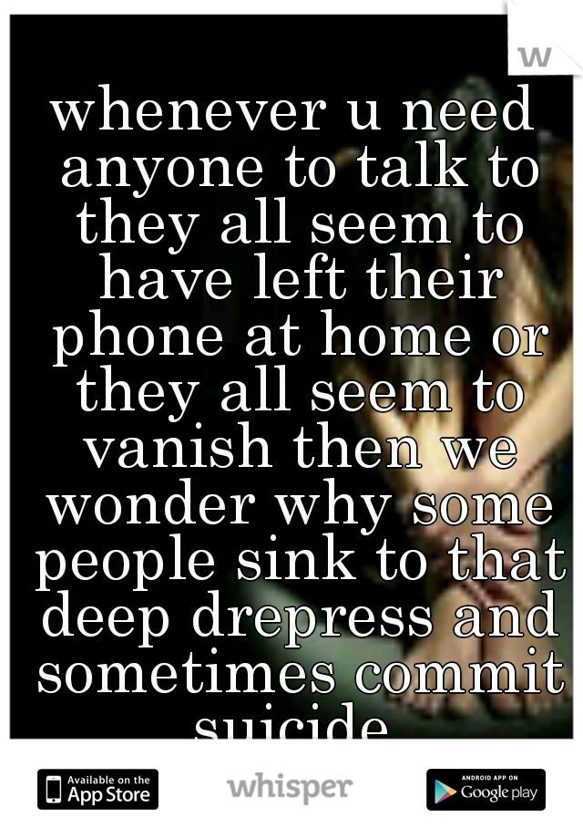 whenever u need anyone to talk to they all seem to have left their phone at home or they all seem to vanish then we wonder why some people sink to that deep drepress and sometimes commit suicide 
