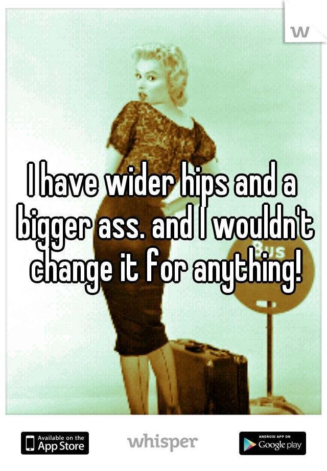 I have wider hips and a bigger ass. and I wouldn't change it for anything!