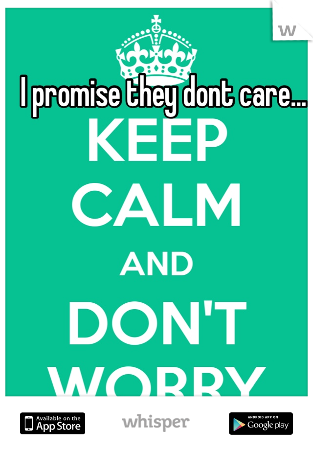 I promise they dont care...