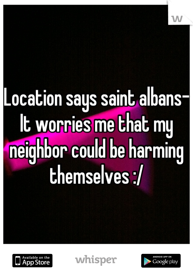 Location says saint albans-
It worries me that my neighbor could be harming themselves :/