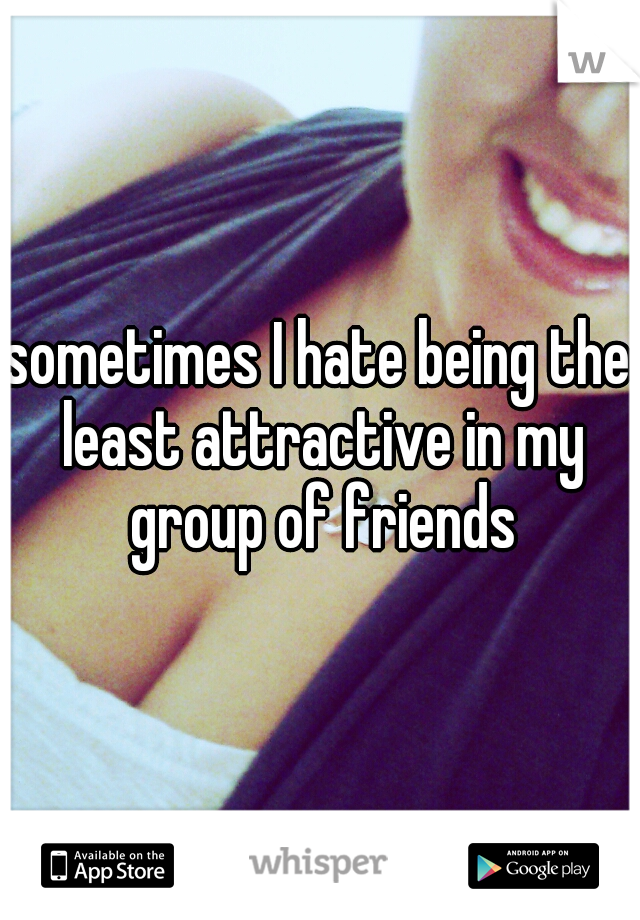 sometimes I hate being the least attractive in my group of friends