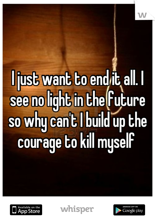 I just want to end it all. I see no light in the future so why can't I build up the courage to kill myself 