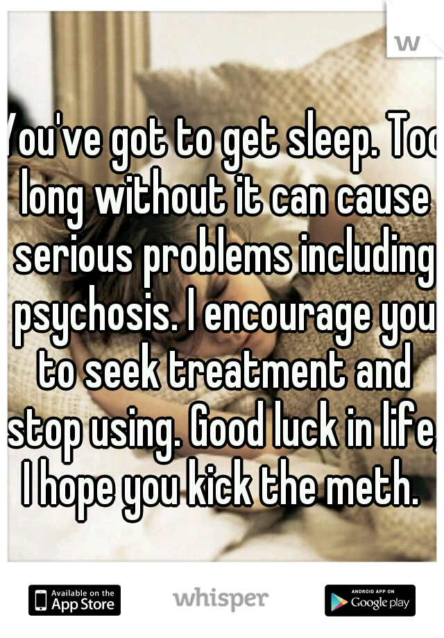 You've got to get sleep. Too long without it can cause serious problems including psychosis. I encourage you to seek treatment and stop using. Good luck in life, I hope you kick the meth. 