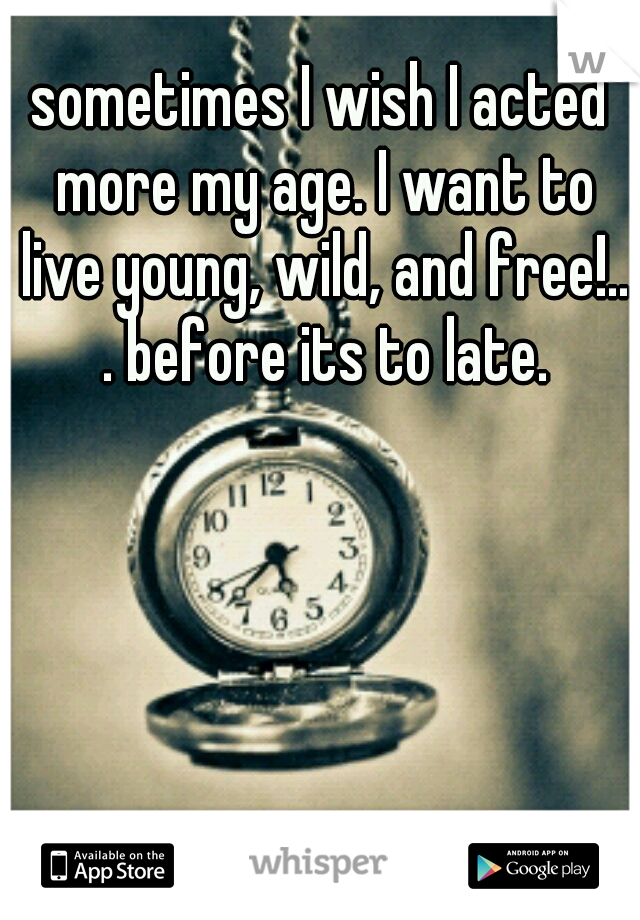 sometimes I wish I acted more my age. I want to live young, wild, and free!.. . before its to late.