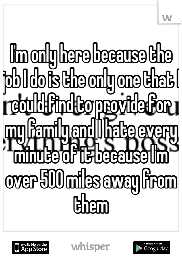 I'm only here because the job I do is the only one that I could find to provide for my family and I hate every minute of it because I'm over 500 miles away from them