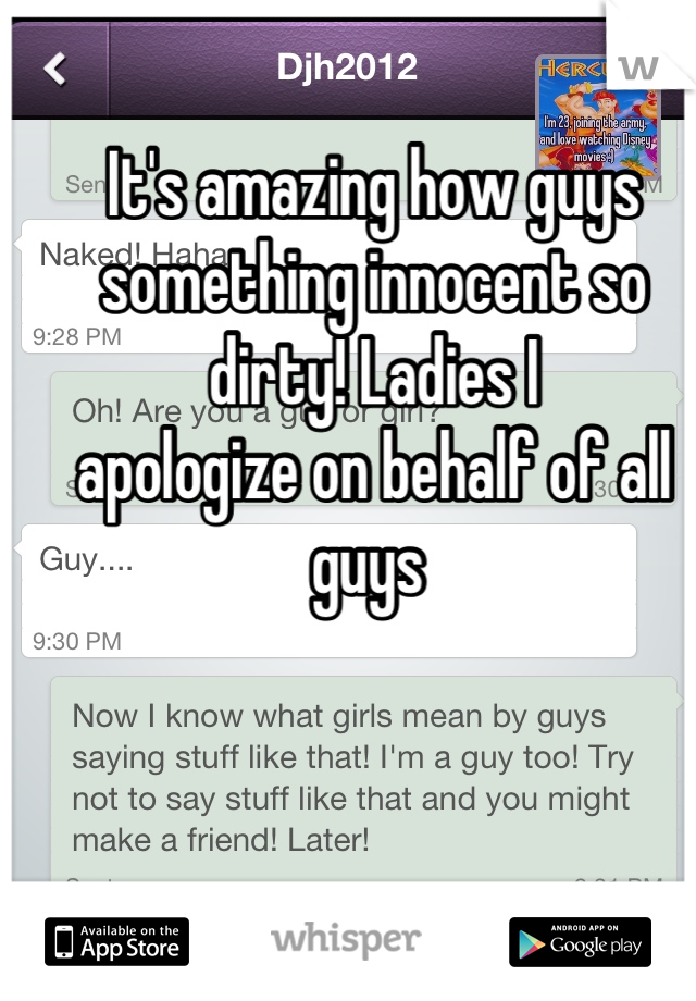 It's amazing how guys something innocent so dirty! Ladies I
apologize on behalf of all guys 
