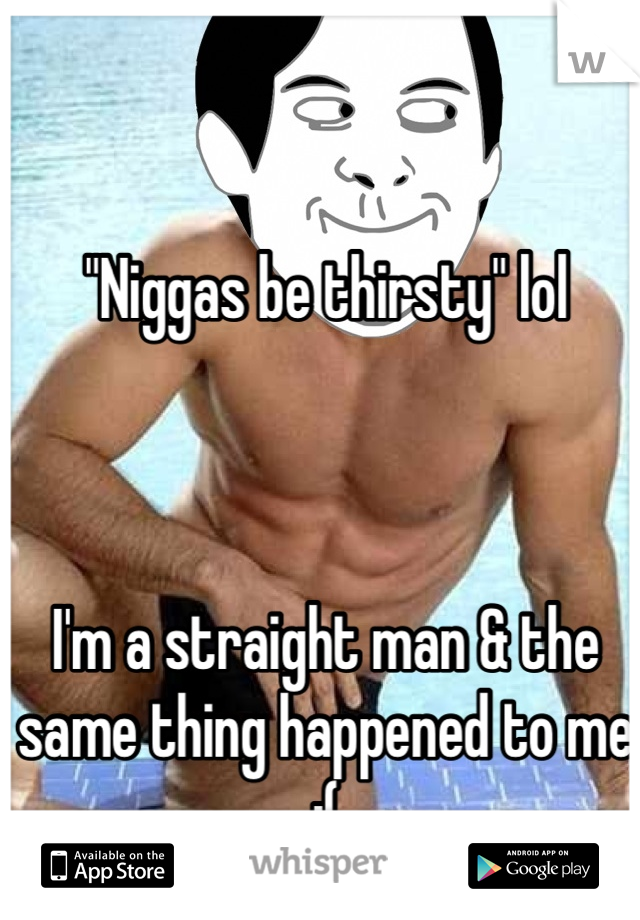"Niggas be thirsty" lol



I'm a straight man & the same thing happened to me :(