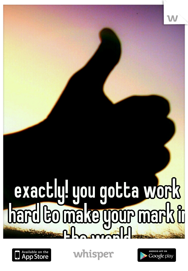 exactly! you gotta work hard to make your mark in the world.