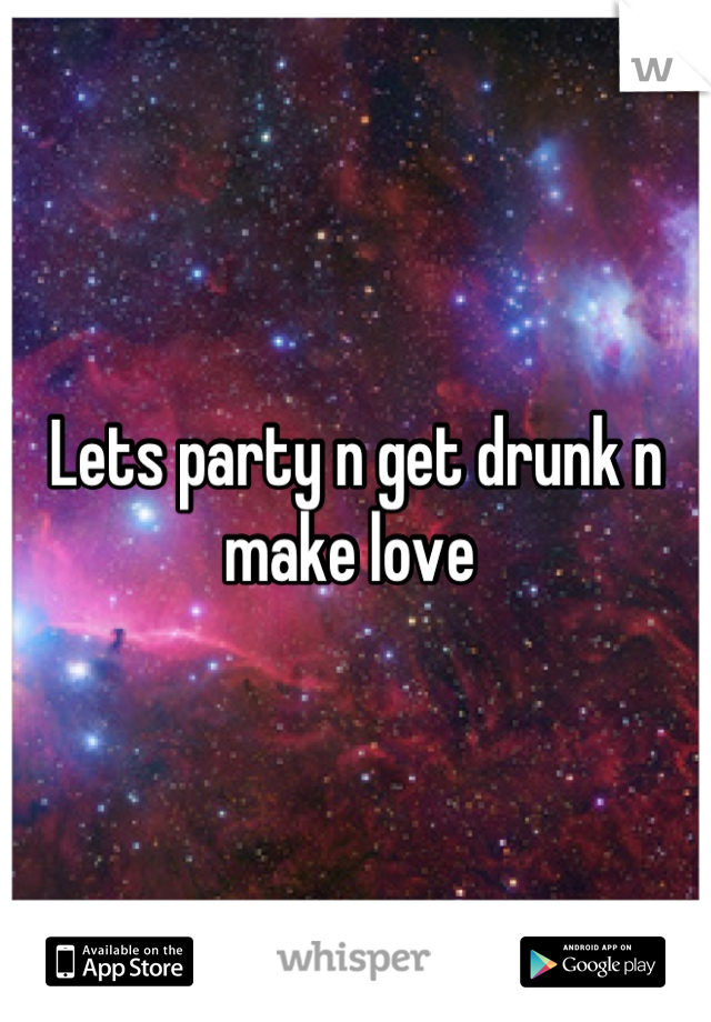 Lets party n get drunk n make love 