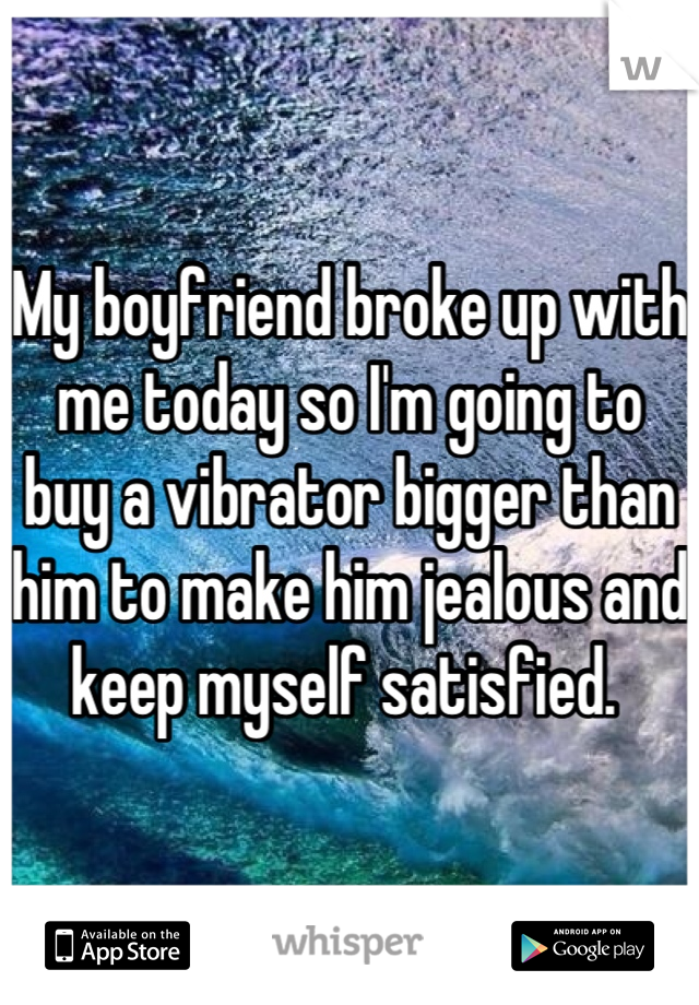 My boyfriend broke up with me today so I'm going to buy a vibrator bigger than him to make him jealous and keep myself satisfied. 