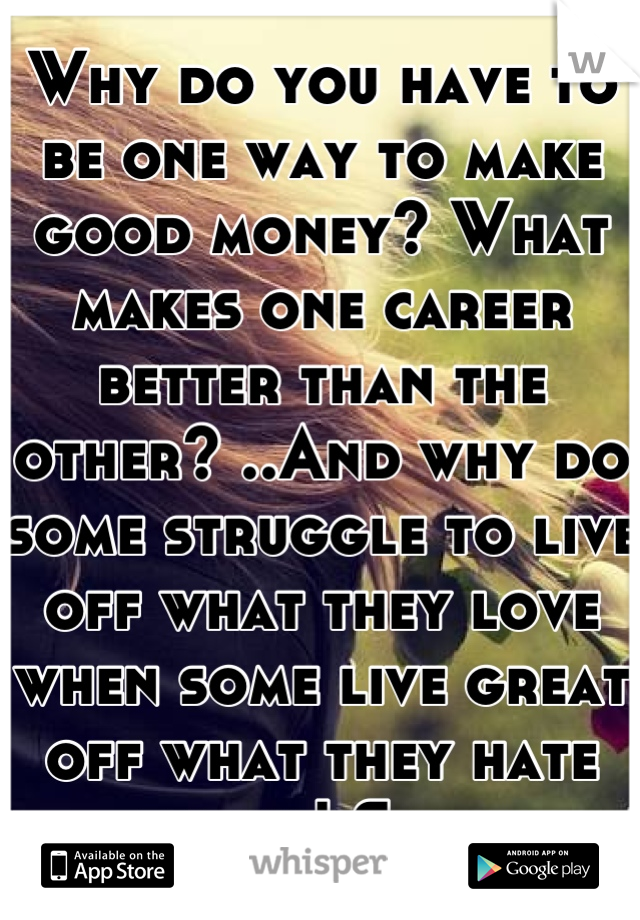 Why do you have to be one way to make good money? What makes one career better than the other? ..And why do some struggle to live off what they love when some live great off what they hate doing! Sad..