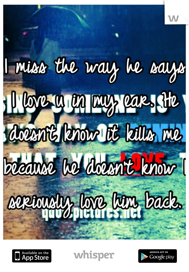 I miss the way he says I love u in my ear. He doesn't know it kills me because he doesn't know I seriously love him back.